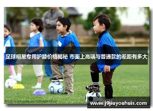 足球明星专用护膝价格揭秘 市面上高端与普通款的差距有多大
