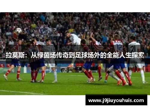 拉莫斯：从绿茵场传奇到足球场外的全能人生探索
