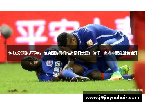 申花6分领跑还不稳？续约四路司机难道是打水漂！徐江：海港夺冠我跳黄浦江