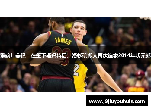 重磅！美记：在签下斯玛特后，洛杉矶湖人再次追求2014年状元郎